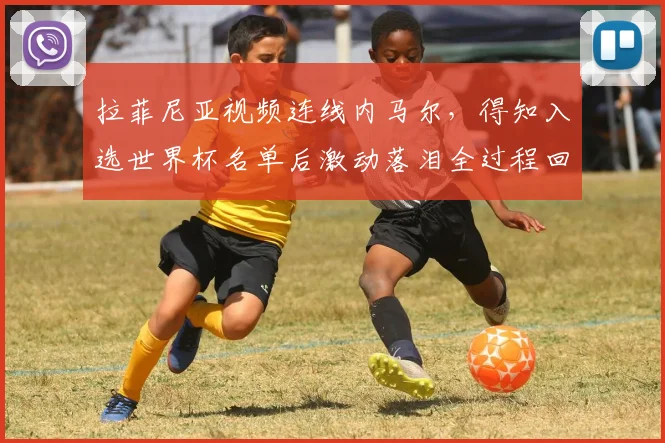 拉菲尼亚视频连线内马尔,得知入选世界杯名单后激动落泪全过程回顾