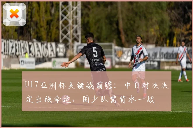 U17亚洲杯关键战前瞻：中日对决决定出线命运，国少队需背水一战