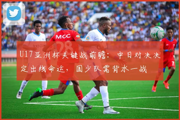 U17亚洲杯关键战前瞻:中日对决决定出线命运,国少队需背水一战