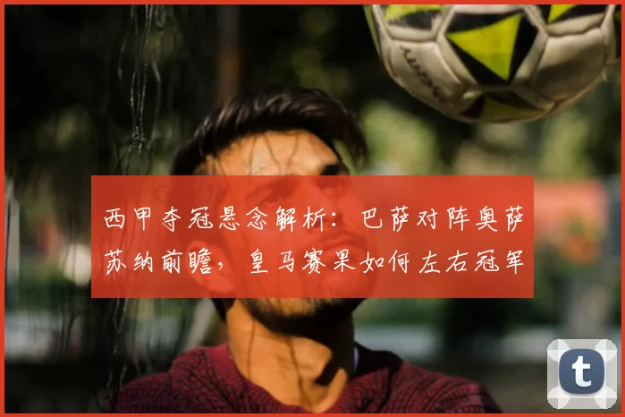 西甲夺冠悬念解析：巴萨对阵奥萨苏纳前瞻，皇马赛果如何左右冠军归属