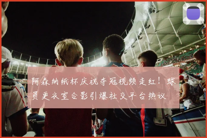 阿森纳纸杯庆祝夺冠视频走红!球员更衣室合影引爆社交平台热议