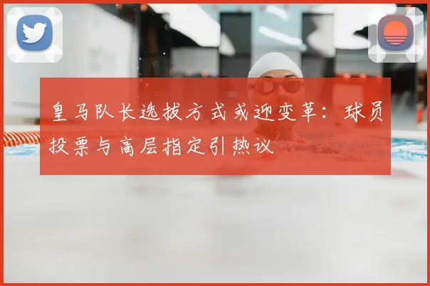 皇马队长选拔方式或迎变革:球员投票与高层指定引热议